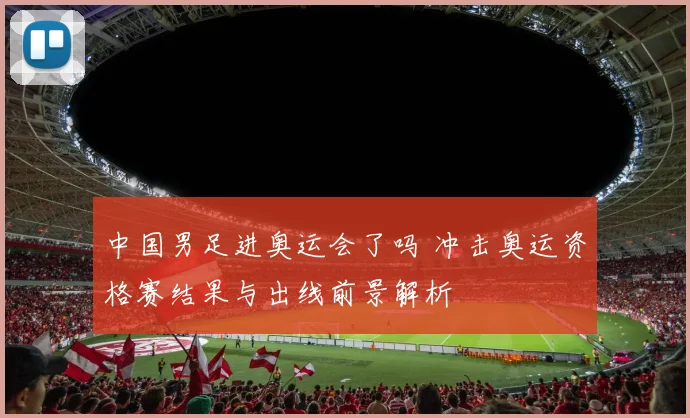 中国男足进奥运会了吗 冲击奥运资格赛结果与出线前景解析