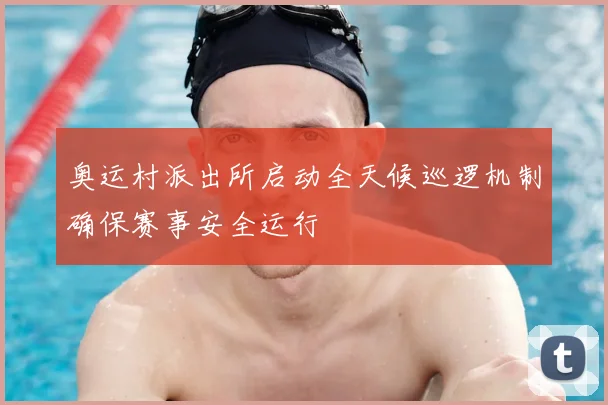 奥运村派出所启动全天候巡逻机制确保赛事安全运行