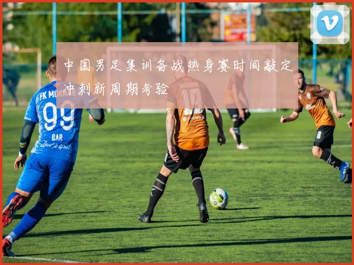 中国男足集训备战热身赛时间敲定冲刺新周期考验